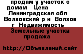 продам у участок с домам › Цена ­ 600 000 - Ленинградская обл., Волховский р-н, Волхов г. Недвижимость » Земельные участки продажа   